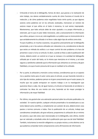 -   Criticando el tema de la bibliografía, hemos de decir, que gracias a la realización de
    este trabajo, nos damos verdaderamente cuenta de cómo funciona el mundo de la
    redacción, y de cómo podemos estar engañados hasta cierto punto, ya que algunos
    autores como podemos ver en los artículos analizados, mencionan un número de
    autores mayor al que utiliza en el texto ó viceversa, lo cual vemos inapropiado.
    Mantenemos, que todo artículo debe de estar ajustado a su propia información, y
    extensión, por lo que el autor debe mencionar, sólo y exclusivamente la información
    que utilice, porque si no es así, está engañando a un público que es inconsciente de lo
    que verdaderamente ha utilizado si no lleva a cabo algún tipo de análisis como éste.
    Ya que el público, en muchas ocasiones, nos guiamos precisamente por la bibliografía
    presentada, y ver si los autores utilizados son relevantes o no, consideramos la idea de
    que exista un método de análisis o un mayor control de este problema a la hora de
    presentar o sacar a la luz un artículo. Es decir, cuando se lleve a cabo la publicación del
    mismo, debería existir un control en el que se revisase si la cantidad de bibliografía
    utilizada por el autor del texto, es la misma que menciona en el mismo, y así estar
    seguros y satisfechos sabiendo que la información que utilizamos es correcta y de gran
    fiabilidad, y no que el autor presuma de lo que en realidad no ha utilizado.


-   Por su parte, la utilización y mención a otras revistas, consideramos que es un aspecto
    rico y positivo tanto para el autor como para el artículo, ya que haciendo mención a
    otro tipo de revistas, podemos pensar en el gran conocimiento que el autor posee y lo
    mucho que nos puede enriquecer en nuestro trabajo o en la investigación que
    queramos llevar a cabo. Así, de igual manera, el artículo es favorecido al corroborar o
    contrastar las ideas de una revista con otra, haciendo así de mayor prestigio la
    información y de mayor fiabilidad.


-   Por último, nos gustaría dar una valoración personal sobre los artículos publicados a la
    sociedad. En nuestra opinión, cualquier artículo presentado a la sociedad para su uso
    tanto laboral como científico, o simplemente con carácter de ocio, debería tener unas
    pautas o normas comunes a todos. Para la publicación de un artículo, trabajo que
    consideramos complicado y de gran esfuerzo, proponemos la utilización de un mínimo
    de autores y que sólo estos sean mencionados en la bibliografía, esto último, tendrá
    que ser valorado y estudiado antes de la publicación para que sea de total fiabilidad.
    También, incluiríamos la mención obligatoria a su propia revista y a otra distinta con la
    que podamos comprobar tanto comparaciones como afirmaciones de información.
 