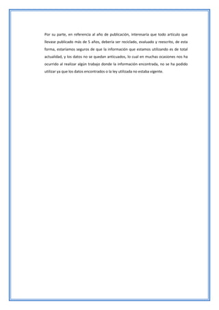 Por su parte, en referencia al año de publicación, interesaría que todo artículo que
llevase publicado más de 5 años, debería ser reciclado, evaluado y reescrito, de esta
forma, estaríamos seguros de que la información que estamos utilizando es de total
actualidad, y los datos no se quedan anticuados, lo cual en muchas ocasiones nos ha
ocurrido al realizar algún trabajo donde la información encontrada, no se ha podido
utilizar ya que los datos encontrados o la ley utilizada no estaba vigente.
 