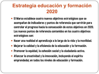 Estrategia educación y formación
               2020
 El Marco establece cuatro nuevos objetivos estratégicos que se
    acompañan de indicadores y puntos de referencia que servirán para
    controlar el progreso hacia la consecución de estos objetivos en 2020.
    Los nuevos puntos de referencia contenidos en los cuatro objetivos
    estratégicos son:
   Hacer una realidad el aprendizaje a lo largo de la vida y la movilidad.
   Mejorar la calidad y la eficiencia de la educación y la formación.
   Promover la equidad, la cohesión social y la ciudadanía activa.
   Afianzar la creatividad y la innovación, incluyendo el espíritu
    emprendedor, en todos los niveles de educación y formación.
 