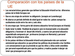 Comparación con los países de la
      UE
 Las características generales que definen la Educación Infantil en los diferentes
    países de la Unión Europea son
   Que es una etapa de carácter no obligatorio (excepto en Luxemburgo)
   No abarca un período definido de edad igual en todos los países aunque las
    oscilaciones están entre los cero y seis años
   Es una etapa que forma parte del sistema educativo formal (excepto en Irlanda)
   Suele tener la doble finalidad de preparar para la incorporación a la educación
    obligatoria y favorecer el desarrollo infantil, y cuenta con personal educativo
    especializado compuesto por profesores (excepto en Alemania) y personal
    auxiliar en los primeros años.
   En los países nórdicos la Educación Infantil está planteada más con carácter
    asistencial que educativo ya que priman las políticas de protección a las familias
    y en consecuencia lo que se pretende es que los niños y niñas estén atendidos
    por personal especializado para que los padres y madres puedan trabajar sin
    tener que preocuparse por ellos
 