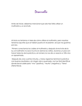 Desarrollo


Antes de iniciar, debemos mencionar que solo hizo falta utilizar un
multímetro y un enchufe.




Al inicio no teníamos ni idea de cómo utilizar el multímetro, pero nosotras
teníamos apuntes que se habían puesto en el pizarrón, así que nos guiamos
por eso.

 Primero conectamos los cables al multímetro y después al enchufe de la
luz, el multímetro no duro mucho en darnos los voltios, duramos un poco en
hacer todos los de la práctica y el número no nos dio un exacto a 120v sino
un aproximado.

 Después de unos cuantos minutos, u horas, logramos terminar la práctica
con buenos resultados y sin ningún olor a quemado, nos fue fácil identificar
donde iba el cable para “vivo” (positivo), “neutro” (negativo) y “Tierra”
(Tierra física).
 