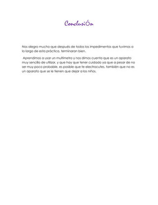 Conclusión


Nos alegro mucho que después de todos los impedimentos que tuvimos a
lo largo de esta práctica, terminaran bien.

 Aprendimos a usar un multímetro y nos dimos cuenta que es un aparato
muy sencillo de utilizar, y que hay que tener cuidado ya que a pesar de no
ser muy poco probable, es posible que te electrocutes, también que no es
un aparato que se le tienen que dejar a los niños.
 