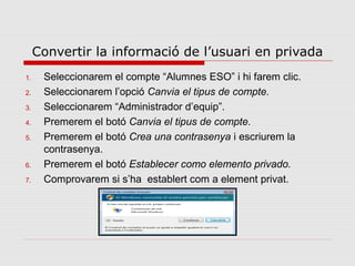 Convertir la informació de l’usuari en privada
1.    Seleccionarem el compte “Alumnes ESO” i hi farem clic.
2.    Seleccionarem l’opció Canvia el tipus de compte.
3.    Seleccionarem “Administrador d’equip”.
4.    Premerem el botó Canvia el tipus de compte.
5.    Premerem el botó Crea una contrasenya i escriurem la
      contrasenya.
6.    Premerem el botó Establecer como elemento privado.
7.    Comprovarem si s’ha establert com a element privat.
 