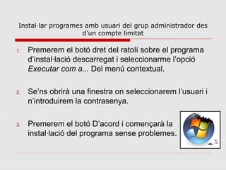 Instal·lar programes amb usuari del grup administrador des
                     d’un compte limitat

1.   Premerem el botó dret del ratolí sobre el programa
     d’instal·lació descarregat i seleccionarme l’opció
     Executar com a... Del menú contextual.

2.   Se’ns obrirà una finestra on seleccionarem l’usuari i
     n’introduirem la contrasenya.

3.   Premerem el botó D’acord i començarà la
     instal·lació del programa sense problemes.
 