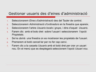 Gestionar usuaris des d’eines d’administració
1.    Seleccionarem Eines d’administració des del Tauler de control.
2.    Seleccionarem Administració d’ordinadors en la finestra que apareix.
3.    Seleccionarem l’arbre Usuaris locals i grups, i dins d’aquet Usuaris.
4.    Farem clic amb el boto dret sobre l’usuari i seleccionarem l’opció
      Propietats.
5.    Se’ns obrirà una finestra on es mostraran les propietats de l’usuari.
6.    Premerem el botó cancel·lar per no fer cap canvi.
7.    Farem clic a la carpeta Usuaris amb el botó dret per crar un usuari
      nou. En el menú que es desplegarà seleccionem l’opció Usuari nou.
 