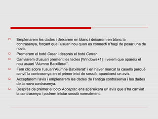    Emplenarem les dades i deixarem en blanc i deixarem en blanc la
    contrasenya, forçant que l’usuari nou quan es connecti n’hagi de posar una de
    nova.
   Premerem el botó Crear i després el botó Cerrar.
   Canviarem d’usuari prement les tecles [Windows+1] i veiem que apareix el
    nou usuari “Alumne Batxillerat”.
   Fem clic sobre l’usuari”Alumne Batxillerat” i en haver marcat la casella perquè
    canviï la contrasenya en el primer inici de sessió, apareixerà un avís.
   Acceptarem l’avís i emplenarem les dades de l’antiga contrasenya i les dades
    de la nova contrasenya.
   Després de prémer el botó Acceptar, ens apareixerà un avís que s’ha canviat
    la contrasenya i podrem iniciar sessió normalment.
 