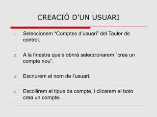 CREACIÓ D’UN USUARI

1.   Seleccionem “Comptes d’usuari” del Tauler de
     control.

2.   A la finestra que s’obrirà seleccionarem “crea un
     compte nou”.

3.   Escriurem el nom de l’usuari.

4.   Escollirem el tipus de compte, i clicarem el boto
     crea un compte.
 