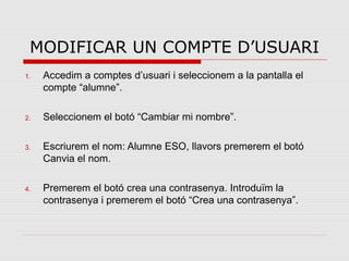MODIFICAR UN COMPTE D’USUARI
1.   Accedim a comptes d’usuari i seleccionem a la pantalla el
     compte “alumne”.

2.   Seleccionem el botó “Cambiar mi nombre”.

3.   Escriurem el nom: Alumne ESO, llavors premerem el botó
     Canvia el nom.

4.   Premerem el botó crea una contrasenya. Introduïm la
     contrasenya i premerem el botó “Crea una contrasenya”.
 