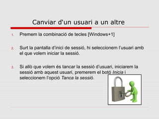 Canviar d‘un usuari a un altre
1.   Premem la combinació de tecles [Windows+1]

2.   Surt la pantalla d’inici de sessió, hi seleccionem l’usuari amb
     el que volem iniciar la sessió.

3.   Si allò que volem és tancar la sessió d’usuari, iniciarem la
     sessió amb aquest usuari, premerem el botó Inicia i
     seleccionem l’opció Tanca la sessió.
 