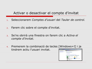 Activar o desactivar el compte d’invitat
1.   Seleccionarem Comptes d’usuari del Tauler de control.

2.   Farem clic sobre el compte d’invitat.

3.   Se’ns obrirà una finestra on farem clic a Activa el
     compte d’invitat.

4.   Premerem la combinació de tecles [Windows+I] i ja
     tindrem actiu l’usuari invitat.
 
