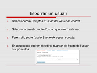 Esborrar un usuari
1.   Seleccionarem Comptes d’usuari del Tauler de control.

2.   Seleccionarem el compte d’usuari que volem esborrar.

3.   Farem clic sobre l’opció Suprimeix aquest compte.

4.   En aquest pas podrem decidir si guardar els fitxers de l’usuari
     o suprimir-los.
 