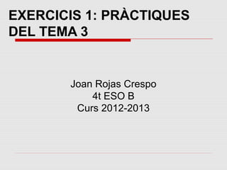 EXERCICIS 1: PRÀCTIQUES
DEL TEMA 3


       Joan Rojas Crespo
           4t ESO B
        Curs 2012-2013
 