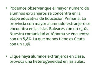 • Podemos observar que el mayor número de
alumnos extranjeros se concentra en la
etapa educativa de Educación Primaria. La
provincia con mayor alumnado extranjero se
encuentra en las Islas Baleares con un 15,1%.
Nuestra comunidad autónoma se encuentra
con un 8,8%. La que menos tiene es Ceuta
con un 2,3%.
• El que haya alumnos extranjeros en clase,
provoca una heterogeneidad en las aulas.
 