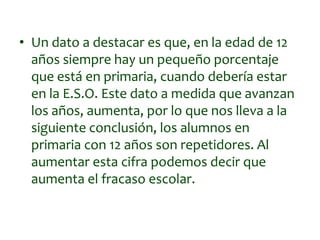 • Un dato a destacar es que, en la edad de 12
años siempre hay un pequeño porcentaje
que está en primaria, cuando debería estar
en la E.S.O. Este dato a medida que avanzan
los años, aumenta, por lo que nos lleva a la
siguiente conclusión, los alumnos en
primaria con 12 años son repetidores. Al
aumentar esta cifra podemos decir que
aumenta el fracaso escolar.
 