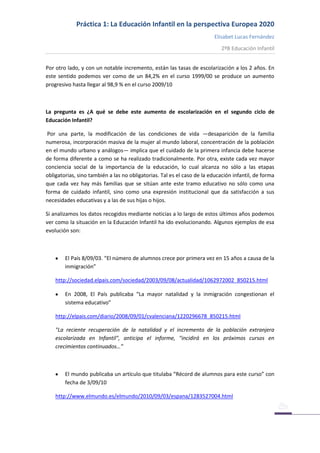 Práctica 1: La Educación Infantil en la perspectiva Europea 2020
Elisabet Lucas Fernández
2ºB Educación Infantil
Por otro lado, y con un notable incremento, están las tasas de escolarización a los 2 años. En
este sentido podemos ver como de un 84,2% en el curso 1999/00 se produce un aumento
progresivo hasta llegar al 98,9 % en el curso 2009/10
La pregunta es ¿A qué se debe este aumento de escolarización en el segundo ciclo de
Educación Infantil?
Por una parte, la modificación de las condiciones de vida —desaparición de la familia
numerosa, incorporación masiva de la mujer al mundo laboral, concentración de la población
en el mundo urbano y análogos— implica que el cuidado de la primera infancia debe hacerse
de forma diferente a como se ha realizado tradicionalmente. Por otra, existe cada vez mayor
conciencia social de la importancia de la educación, lo cual alcanza no sólo a las etapas
obligatorias, sino también a las no obligatorias. Tal es el caso de la educación infantil, de forma
que cada vez hay más familias que se sitúan ante este tramo educativo no sólo como una
forma de cuidado infantil, sino como una expresión institucional que da satisfacción a sus
necesidades educativas y a las de sus hijas o hijos.
Si analizamos los datos recogidos mediante noticias a lo largo de estos últimos años podemos
ver como la situación en la Educación Infantil ha ido evolucionando. Algunos ejemplos de esa
evolución son:
El País 8/09/03. “El número de alumnos crece por primera vez en 15 años a causa de la
inmigración”
http://sociedad.elpais.com/sociedad/2003/09/08/actualidad/1062972002_850215.html
En 2008, El País publicaba “La mayor natalidad y la inmigración congestionan el
sistema educativo”
http://elpais.com/diario/2008/09/01/cvalenciana/1220296678_850215.html
"La reciente recuperación de la natalidad y el incremento de la población extranjera
escolarizada en Infantil", anticipa el informe, "incidirá en los próximos cursos en
crecimientos continuados…”
El mundo publicaba un artículo que titulaba “Récord de alumnos para este curso” con
fecha de 3/09/10
http://www.elmundo.es/elmundo/2010/09/03/espana/1283527004.html
 
