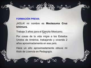FORMACIÓN PREVIA
¡HOLA! mi nombre es Moctezuma Cruz
Ichimura.
Trabaje 3 años para el Ejercito Mexicano.
Por cosas de la vida migre a los Estados
Unidos de América, trabajando y viviendo 2
años aproximadamente en ese país.
Hace un año aproximadamente obtuve mi
título de Licencia en Pedagogía.
 