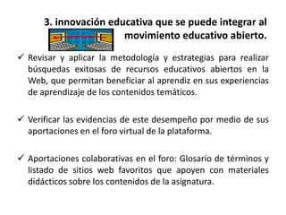 3. innovación educativa que se puede integrar al
movimiento educativo abierto.
 Revisar y aplicar la metodología y estrategias para realizar
búsquedas exitosas de recursos educativos abiertos en la
Web, que permitan beneficiar al aprendiz en sus experiencias
de aprendizaje de los contenidos temáticos.
 Verificar las evidencias de este desempeño por medio de sus
aportaciones en el foro virtual de la plataforma.
 Aportaciones colaborativas en el foro: Glosario de términos y
listado de sitios web favoritos que apoyen con materiales
didácticos sobre los contenidos de la asignatura.
 