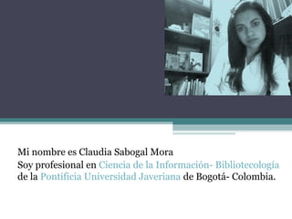 Mi nombre es Claudia Sabogal Mora
Soy profesional en Ciencia de la Información- Bibliotecología
de la Pontificia Universidad Javeriana de Bogotá- Colombia.
 