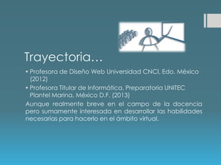Trayectoria…
 Profesora de Diseño Web Universidad CNCI, Edo. México
(2012)
 Profesora Titular de Informática, Preparatoria UNITEC
Plantel Marina, México D.F. (2013)
Aunque realmente breve en el campo de la docencia
pero sumamente interesada en desarrollar las habilidades
necesarias para hacerlo en el ámbito virtual.
 