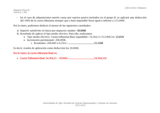 John Leyton Velásquez.
Régimen Fiscal II.
Práctica 1: ISD.
Universidade de Vigo. Facultad de Ciencias Empresariales y Turismo de Ourense.
2013-2014
- En el caso de adquisiciones mortis causa por sujetos pasivo incluidos en el grupo II, se aplicará una deducción
del 100% de la cuota tributaria siempre que s base imponible fuese igual o inferior a 125.000€.
Por lo tanto, podremos deducir el menor de las siguientes cantidades:
a) Importe satisfecho en Suiza por impuesto similar= 30.000€
b) Resultado de aplicar el tipo medio efectivo. Para ello, realizamos:
 Tipo medio efectivo= Cuota tributaria/Base Liquidable= 54.304,11/212.006,54= 25,61%
 Incremento patrimonial= 200.000€.
i. Resultado= 200.000 x 0,2561= ............................................51.220€
Es decir, resulta de aplicación como deducción los 30.000€.
Por lo tanto, la cuota tributaria final es:
 Cuota Tributaria final: 54.304,11 – 30.000=..........................................24.304,11€
 