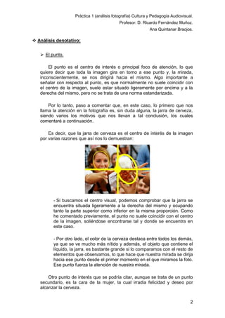 Práctica 1 (análisis fotografía) Cultura y Pedagogía Audiovisual.
Profesor: D. Ricardo Fernández Muñoz.
Ana Quintanar Braojos.

 Análisis denotativo:
 El punto.
El punto es el centro de interés o principal foco de atención, lo que
quiere decir que toda la imagen gira en torno a ese punto y, la mirada,
inconscientemente, se nos dirigirá hacia el mismo. Algo importante a
señalar con respecto al punto, es que normalmente no suele coincidir con
el centro de la imagen, suele estar situado ligeramente por encima y a la
derecha del mismo, pero no se trata de una norma estandarizada.
Por lo tanto, paso a comentar que, en este caso, lo primero que nos
llama la atención en la fotografía es, sin duda alguna, la jarra de cerveza,
siendo varios los motivos que nos llevan a tal conclusión, los cuales
comentaré a continuación.
Es decir, que la jarra de cerveza es el centro de interés de la imagen
por varias razones que así nos lo demuestran:

- Si buscamos el centro visual, podemos comprobar que la jarra se
encuentra situada ligeramente a la derecha del mismo y ocupando
tanto la parte superior como inferior en la misma proporción. Como
he comentado previamente, el punto no suele coincidir con el centro
de la imagen, soliéndose encontrarse tal y donde se encuentra en
este caso.
- Por otro lado, el color de la cerveza destaca entre todos los demás,
ya que se ve mucho más nítido y además, el objeto que contiene el
líquido, la jarra, es bastante grande si lo comparamos con el resto de
elementos que observamos, lo que hace que nuestra mirada se dirija
hacia ese punto desde el primer momento en el que miramos la foto.
Ese punto fuerza la atención de nuestra mirada.
Otro punto de interés que se podría citar, aunque se trata de un punto
secundario, es la cara de la mujer, la cual irradia felicidad y deseo por
alcanzar la cerveza.
2

 