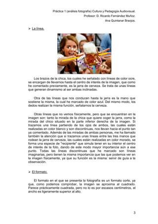 Práctica 1 (análisis fotografía) Cultura y Pedagogía Audiovisual.
Profesor: D. Ricardo Fernández Muñoz.
Ana Quintanar Braojos.

 La línea.

Los brazos de la chica, los cuales he señalado con líneas de color ocre,
se encargan de llevarnos hasta el centro de interés de la imagen, que como
he comentado previamente, es la jarra de cerveza. Se trata de unas líneas
que generan dinamismo al ser ambas inclinadas.
Otra de las líneas que nos conducen hasta la jarra es la mano que
sostiene la misma, la cual he marcado de color azul. Del mismo modo, los
dedos realizan la misma función, señalarnos la cerveza.
Otras líneas que no vemos físicamente, pero que se encuentran en la
imagen son: tanto la mirada de la chica que quiere coger la jarra, como la
mirada del chico situado en la parte inferior derecha de la imagen. Si
trazamos una línea partiendo de los ojos de ambos, las cuales están
realizadas en color blanco y son discontinuas, nos llevan hacia el punto tan
ya comentado. Además de las miradas de ambas personas, me ha llamado
también la atención que si trazamos unas líneas entre las tres manos que
rodean la jarra de cerveza, las cuales están realizadas en color morado, se
forma una especie de "recipiente" que simula tener en su interior el centro
de interés de la foto, dando de este modo mayor importancia aún a ese
punto. Todas las líneas discontinuas que he marcado son líneas
imaginarias, pero tienen la misma importancia que las que podemos ver en
la imagen físicamente, ya que su función es la misma: servir de guía a la
observación.
 El formato.
El formato en el que se presenta la fotografía es un formato corto, ya
que, como podemos comprobar, la imagen se aproxima al cuadrado.
Parece prácticamente cuadrada, pero no lo es por escasos centímetros, el
ancho es ligeramente superior al alto.

3

 