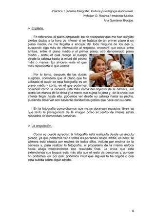 Práctica 1 (análisis fotografía) Cultura y Pedagogía Audiovisual.
Profesor: D. Ricardo Fernández Muñoz.
Ana Quintanar Braojos.

 El plano.
En referencia al plano empleado, he de reconocer que me han surgido
ciertas dudas a la hora de afirmar si se trataba de un primer plano o un
plano medio, no me llegaba a encajar del todo ninguno de los dos y,
buscando algo más de información al respecto, encontré que existe entre
ambos, entre el plano medio y el primer plano, otro denominado plano
medio - corto, el cual recoge el cuerpo
desde la cabeza hasta la mitad del pecho
más o menos. Es sinceramente el que
más representa lo que vemos.
Por lo tanto, después de las dudas
surgidas, considero que el plano que ha
utilizado el autor de esta fotografía es un
plano medio - corto, en el que podemos
observar cómo la cerveza está más cerca del objetivo de la cámara, así
como las manos de la chica y la mano que sujeta la jarra y, de la chica que
intenta llegar hasta ella, podemos ver desde su cabeza hasta su pecho,
pudiendo observar con bastante claridad los gestos que hace con su cara.
En la fotografía comprobamos que no se observan espacios libres ya
que tanto la protagonista de la imagen como el centro de interés están
rodeados de numerosas personas.
 La angulación.
Como se puede apreciar, la fotografía está realizada desde un ángulo
picado, ya que podemos ver a todas las personas desde arriba, es decir, la
cámara está situada por encima de todos ellos, incluso por encima de la
cerveza y, para realizar la fotografía, el propietario de la misma enfoca
hacia abajo mostrándonos ese resultado final. La chica que está
extendiendo sus brazos está más alta que el resto de personas y, aunque
no podamos ver por qué, podemos intuir que alguien la ha cogido o que
está subida sobre algún objeto.

4

 