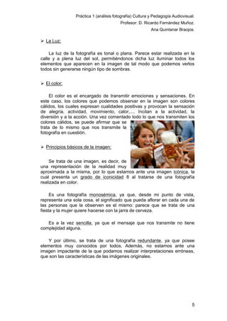 Práctica 1 (análisis fotografía) Cultura y Pedagogía Audiovisual.
Profesor: D. Ricardo Fernández Muñoz.
Ana Quintanar Braojos.

 La Luz:
La luz de la fotografía es tonal o plana. Parece estar realizada en la
calle y a plena luz del sol, permitiéndonos dicha luz iluminar todos los
elementos que aparecen en la imagen de tal modo que podemos verlos
todos sin generarse ningún tipo de sombras.
 El color:
El color es el encargado de transmitir emociones y sensaciones. En
este caso, los colores que podemos observar en la imagen son colores
cálidos, los cuales expresan cualidades positivas y provocan la sensación
de alegría, actividad, movimiento, calor,.... Incitan a la actividad, la
diversión y a la acción. Una vez comentado todo lo que nos transmiten los
colores cálidos, se puede afirmar que se
trata de lo mismo que nos transmite la
fotografía en cuestión.
 Principios básicos de la imagen:
Se trata de una imagen, es decir, de
una representación de la realidad muy
aproximada a la misma, por lo que estamos ante una imagen icónica, la
cual presenta un grado de iconicidad 8 al tratarse de una fotografía
realizada en color.
Es una fotografía monosémica, ya que, desde mi punto de vista,
representa una sola cosa, el significado que pueda aflorar en cada una de
las personas que la observen es el mismo: parece que se trata de una
fiesta y la mujer quiere hacerse con la jarra de cerveza.
Es a la vez sencilla, ya que el mensaje que nos transmite no tiene
complejidad alguna.
Y por último, se trata de una fotografía redundante, ya que posee
elementos muy conocidos por todos. Además, no estamos ante una
imagen impactante de la que podamos realizar interpretaciones erróneas,
que son las características de las imágenes originales.

5

 