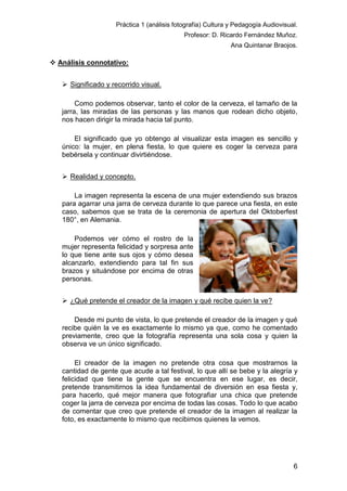 Práctica 1 (análisis fotografía) Cultura y Pedagogía Audiovisual.
Profesor: D. Ricardo Fernández Muñoz.
Ana Quintanar Braojos.

 Análisis connotativo:
 Significado y recorrido visual.
Como podemos observar, tanto el color de la cerveza, el tamaño de la
jarra, las miradas de las personas y las manos que rodean dicho objeto,
nos hacen dirigir la mirada hacia tal punto.
El significado que yo obtengo al visualizar esta imagen es sencillo y
único: la mujer, en plena fiesta, lo que quiere es coger la cerveza para
bebérsela y continuar divirtiéndose.
 Realidad y concepto.
La imagen representa la escena de una mujer extendiendo sus brazos
para agarrar una jarra de cerveza durante lo que parece una fiesta, en este
caso, sabemos que se trata de la ceremonia de apertura del Oktoberfest
180°, en Alemania.
Podemos ver cómo el rostro de la
mujer representa felicidad y sorpresa ante
lo que tiene ante sus ojos y cómo desea
alcanzarlo, extendiendo para tal fin sus
brazos y situándose por encima de otras
personas.
 ¿Qué pretende el creador de la imagen y qué recibe quien la ve?
Desde mi punto de vista, lo que pretende el creador de la imagen y qué
recibe quién la ve es exactamente lo mismo ya que, como he comentado
previamente, creo que la fotografía representa una sola cosa y quien la
observa ve un único significado.
El creador de la imagen no pretende otra cosa que mostrarnos la
cantidad de gente que acude a tal festival, lo que allí se bebe y la alegría y
felicidad que tiene la gente que se encuentra en ese lugar, es decir,
pretende transmitirnos la idea fundamental de diversión en esa fiesta y,
para hacerlo, qué mejor manera que fotografiar una chica que pretende
coger la jarra de cerveza por encima de todas las cosas. Todo lo que acabo
de comentar que creo que pretende el creador de la imagen al realizar la
foto, es exactamente lo mismo que recibimos quienes la vemos.

6

 