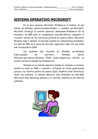 Práctica 1 Word Cristina Fernández y Moisés Álvarez_______________I.E.S. El Álamo
TICO 1º BCHTO____________________________________________Curso 2013/2014
1
SISTEMA OPERATIVO MICROSOFT
Es un poco agresiva Microsoft Windows es el nombre de una
familia de sistemas operativos desarrollados y vendidos por Microsoft.
Microsoft introdujo un entorno operativo denominado Windows el 25 de
noviembre de 1985 como un complemento para MS-DOS en respuesta al
creciente interés en las interfaces gráficas de usuario (GUI).1
Microsoft
Windows llegó a dominar el mercado mundial de computadoras personales,
con más del 90% de la cuota de mercado, superando a Mac OS, que había
sido introducido en 1984.
Las versiones más recientes de Windows son Windows
8 para equipos de escritorio, Windows Server
2012 para servidores y Windows Phone 8 para dispositivos móviles. La
primera versión en español fue Windows 3.0.
Windows es un sistema operativo basado en ventanas. La primera
versión se lanzó en 1985 y comenzó a utilizarse de forma generalizada
gracias a su interfaz gráfica de usuario (GUI, Graphical User Interface).
Hasta ese momento, el sistema operativo más extendido era MS-DOS
(Microsoft Disk Operating System), y la interfaz consistía en una línea de
comandos.
 