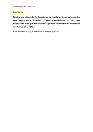 Germán López-Rey Fortuna 2ºB
Práctica 1b:
Realiza una búsqueda de direcciones de interés en la red relacionadas
con "Educación y Sociedad" y elabora una ficha de las tres más
interesantes a las que has accedido, siguiendo los criterios de evaluación
que figuran en la ficha.
Esta actividad es la que he eliminado de las 9 que hay.
 