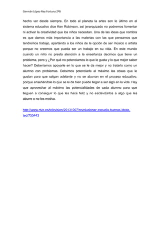 Germán López-Rey Fortuna 2ºB
hecho ver desde siempre. En todo el planeta la artes son lo último en el
sistema educativo dice Ken Robinson, así jerarquizado no podremos fomentar
ni activar la creatividad que los niños necesitan. Una de las ideas que nombra
es que damos más importancia a las materias con las que pensamos que
tendremos trabajo, apartando a los niños de la opción de ser músico o artista
porque no creemos que pueda ser un trabajo en su vida. En este mundo
cuando un niño no presta atención a la enseñanza decimos que tiene un
problema, pero y ¿Por qué no potenciamos lo que le gusta y lo que mejor saber
hacer? Deberíamos apoyarle en lo que se le da mejor y no tratarlo como un
alumno con problemas. Debemos potenciarle al máximo las cosas que le
gustan para que salgan adelante y no se aburran en el proceso educativo,
porque enseñándole lo que se le da bien puede llegar a ser algo en la vida. Hay
que aprovechar al máximo las potencialidades de cada alumno para que
lleguen a conseguir lo que les hace feliz y no esclavizarlos a algo que les
aburre o no les motiva.
http://www.rtve.es/television/20131007/revolucionar-escuela-buenas-ideas-
ted/755443
 