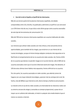 1
PRÁCTICA 1 A.
 Uso de la red en España y el perfil de los internautas.
Más de una tercera parte de los jóvenes internautas españoles, de edades
comprendidas entre 10 y 18 años, ha publicado y administra un perfil en una red social
y un 35% tiene más de uno, lo que sitúa a este último grupo como usuarios avanzados
de este tipo de herramientas de comunicación 2.0.
Más del 70% de los menores internautas españoles son usuarios habituales de redes
sociales.
Los menores que utilizan redes sociales son más críticos y más conscientes de las
oportunidades, pero también de los riesgos, que encierran un uso intenso de las
nuevas tecnologías, aunque al mismo tiempo adoptan conductas más expuestas en la
Red frente al comportamiento de los no usuarios de redes sociales. Así, frente al 65%
de no usuarios que declara no percibir riesgos en el uso de internet, sólo el 40% de los
usuarios avanzados creen que el uso de la Red está exenta de riesgos. No obstante, el
22% de estos últimos tiene hábitos más expuestos, frente al 8% de los no usuarios.
Por otra parte, los usuarios avanzados en redes sociales, que además vienen de
hogares con una mayor dotación tecnológica, aprecian más las ventajas de la red. De
hecho, más del 80%era que Internet es útil, ahorra tiempo y facilita la comunicación.
La relación entre el uso de las redes sociales y la intensidad de las relaciones reales con
su entorno cercano de amigos y conocidos es siempre proporcional, a pesar de un
mayor uso en solitario del ordenador, el móvil o cualquier otro medio desde el que el
menor se conecte a internet.
 