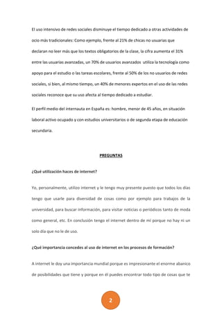 2
El uso intensivo de redes sociales disminuye el tiempo dedicado a otras actividades de
ocio más tradicionales: Como ejemplo, frente al 21% de chicas no usuarias que
declaran no leer más que los textos obligatorios de la clase, la cifra aumenta el 31%
entre las usuarias avanzadas, un 70% de usuarios avanzados utiliza la tecnología como
apoyo para el estudio o las tareas escolares, frente al 50% de los no usuarios de redes
sociales, si bien, al mismo tiempo, un 40% de menores expertos en el uso de las redes
sociales reconoce que su uso afecta al tiempo dedicado a estudiar.
El perfil medio del internauta en España es: hombre, menor de 45 años, en situación
laboral activo ocupado y con estudios universitarios o de segunda etapa de educación
secundaria.
PREGUNTAS
¿Qué utilización haces de internet?
Yo, personalmente, utilizo internet y le tengo muy presente puesto que todos los días
tengo que usarle para diversidad de cosas como por ejemplo para trabajos de la
universidad, para buscar información, para visitar noticias o periódicos tanto de moda
como general, etc. En conclusión tengo el internet dentro de mí porque no hay ni un
solo día que no le de uso.
¿Qué importancia concedes al uso de internet en los procesos de formación?
A internet le doy una importancia mundial porque es impresionante el enorme abanico
de posibilidades que tiene y porque en él puedes encontrar todo tipo de cosas que te
 