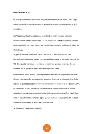 4
OPINIÓN PERSONAL:
En principio comenzaré explicando muy brevemente lo que son las TICS para luego
adentrarnos más profundamente en el tema de las nuevas tecnologías dentro de la
educación.
Las TIC son aquellas tecnologías que permiten transmitir, procesar y difundir
información de manera instantánea. Las TIC pueden ser tanto tradicionales como la
radio, televisión, etc; como nuevas por ejemplo la computadora, el internet, el correo
electrónico…
Yo, personalmente, pienso que las TICS entran en la educación por ser una
herramienta excelente de trabajo y porque ayuda a mejorar la docencia. El uso de las
TIC debe quedar claro que es como una herramienta que está al servicio del ser
humano, por lo que es un medio pero en ningún caso un fin.
Centrándonos en las Nuevas Tecnologías dentro de la educación podemos destacar
algunas razones por las que se podrían usar éstas dentro de la educación. Una de las
razones es que todos deben adquirir las competencias básicas en el uso de éstas. Otra
de las razones es para aprovechar las ventajas que proporcionan éstas al realizar
actividades como preparar apuntes, buscar información, comunicación a través de e-
mail… Y por última razón intentar lograr que los alumnos a través de las TIC realicen
mejores aprendizajes y se reduzca el fracaso escolar.
Se diferencian tres grandes aspectos;
 