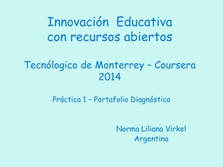 Práctica 1 – Portafolio Diagnóstico 
Norma Liliana Virkel 
Argentina 
Innovación Educativa con recursos abiertos Tecnólogico de Monterrey – Coursera 2014  