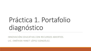 Práctica 1. Portafolio 
diagnóstico 
INNOVACIÓN EDUCATIVA CON RECURSOS ABIERTOS. 
LIC. EMÉRIDA YANET LÓPEZ GONZÁLEZ. 
 