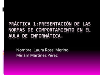 PRÁCTICA 1:PRESENTACIÓN DE LAS 
NORMAS DE COMPORTAMIENTO EN EL 
AULA DE INFORMÁTICA. 
Nombre: Laura Rossi Merino 
Miriam Martínez Pérez 
 