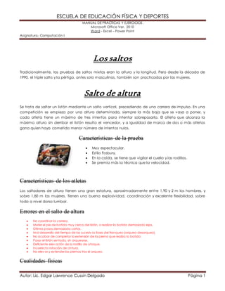 ESCUELA DE EDUCACIÓN FÍSICA Y DEPORTES
MANUAL DE PRÁCTICAS Y EJERCICIOS.
Microsoft Office Ver. 2010
Word – Excel – Power Point
Asignatura.- Computación I
Autor: Lic. Edgar Lawrence Cussin Delgado Página 1
Los saltos
Tradicionalmente, las pruebas de saltos mixtas eran la altura y la longitud. Pero desde la década de
1990, el triple salto y la pértiga, antes solo masculinas, también son practicadas por las mujeres.
Salto de altura
Se trata de saltar un listón mediante un salto vertical, precediendo de una carrera de impulso. En una
competición se empieza por una altura determinada, siempre la más baja que se vaya a poner, y
cada atleta tiene un máximo de tres intentos para intentar sobrepasarla. El atleta que alcanza la
máxima altura sin derribar el listón resulta el vencedor, y a igualdad de marca de dos o más atletas
gana quien haya cometido menor número de intentos nulos.
Características de la prueba
 Muy espectacular.
 Estilo Fosbury.
 En la caída, se tiene que vigilar el cuello y las rodillas.
 Se premia más la técnica que la velocidad.
Características de los atletas
Los saltadores de altura tienen una gran estatura, aproximadamente entre 1,90 y 2 m los hombres, y
sobre 1,80 m las mujeres. Tienen una buena explosividad, coordinación y excelente flexibilidad, sobre
todo a nivel dorso lumbar.
Errores en el salto de altura
 No coordinar la carrera.
 Meter el pie de batida muy cerca del listón, o realizar la batida demasiado lejos.
 Últimos pasos demasiado cortos.
 Mal desarrollo del tiempo de las sucesiv as fases del franqueo (arqueo-desarqueo).
 No acabar de completar la extensión de la pierna que realiza la batida.
 Pasar el listón sentado, sin arquearse.
 Deficiente elev ación de la rodilla de ataque.
 Incorrecta rotación de cintura.
 No elev ar y extender las piernas tras el arqueo.
Cualidades físicas
 