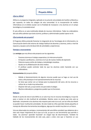 Proyecto Althia
¿Qué es Althia?
Althia es un programa integrado y aplicado en la junta de comunidades de Castilla La Mancha y
por supuesto, en todos los colegios de esta comunidad. Es la incorporación de medios
informáticos en el ámbito escolar con la finalidad de incorporar a los alumnos en el campo
tecnológico y la sociedad actual.
El aula althia es un aula multimedia dotada de recursos informáticos. Todos los ordenadores
del aula althia admiten que tanto alumno, profesor y administrador puedan operar en él.
¿Qué pretende este proyecto?
El Programa Althia pretende fomentar la integración de las Tecnologías de la Información y la
Comunicación dentro del entorno de trabajo habitual de docentes y alumnos, tanto a nivel de
espacios y equipos como de desarrollo de actividades y experiencias
Ventajas e inconvenientes
Las ventajas que nos ofrece este proyecto son las siguientes:
- Favorece alumnos el trabajo cooperativo y la intercomunicación.
- Enriquece a profesores y alumnos en el uso de nuevos medios de expresión.
- Potencia nuevos estilos de trabajo y metodología novedosa.
- Ayuda con la alfabetización de estos medios.
- El profesor puede controlar todo los que los alumnos están haciendo con sus
ordenadores.
Inconvenientes del proyecto Althia:
- Debido al desconocimiento de algunos recursos puede que se haga un mal uso de
estos y ello provoque el mal aprovechamiento de los recursos.
- Se tiene que contar con un tiempo para la preparación del aula y de los recursos a
utilizar de un modo muy exhaustivo.
- Disponer del aula, ya que existe una para todo el colegio.
- Muchos ordenadores y programas pueden que no funcionen.
Reflexión
Desde mi punto de vista el aula Althia es un aula muy rico en recursos tecnológicos, lo que da
paso a realizar en ella multitud de actividades. Muchas veces se piensa que esta aula va
destinada únicamente a los alumnos más mayores pero esto no es así, con los niños de infantil
se pueden hacer multitud de actividades. De este modo los niños aprenden desde pequeños el
manejo de diferentes herramientas tecnológicas, algo que les vendrá muy bien en un futuro.
Una vez observadas las ventajas e inconvenientes del aula Althia consideró que debemos dar a
este aula mayor importancia de la que se le da, ya que es una herramienta que permite a
todos los alumnos” aprender haciendo” sin ningún tipo de discriminación. También he
hablado de los inconvenientes de este aula, pese a estos creo que si hacemos un uso
 