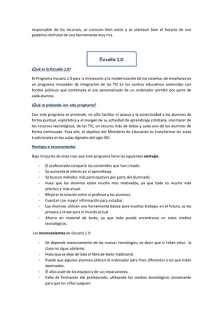 responsable de los recursos, se conocen bien estos y se plantean bien el horario de uso
podemos disfrutar de una herramienta muy rica.
Escuela 2.0
¿Qué es la Escuela 2.0?
El Programa Escuela 2.0 para la innovación y la modernización de los sistemas de enseñanza es
un programa innovador de integración de las TIC en los centros educativos sostenidos con
fondos públicos que contempla el uso personalizado de un ordenador portátil por parte de
cada alumno.
¿Qué se pretende con este programa?
Con este programa se pretende, no sólo facilitar el acceso y la conectividad a los alumnos de
forma puntual, esporádica y al margen de su actividad de aprendizaje cotidiana, sino hacer de
los recursos tecnológicos, de las TIC, un recurso más de todos y cada uno de los alumnos de
forma continuada. Para ello, el objetivo del Ministerio de Educación es transformar las aulas
tradicionales en las aulas digitales del siglo XXI.
Ventajas e inconvenientes
Bajo mi punto de vista creo que este programa tiene las siguientes ventajas:
- El profesorado comparte los contenidos que han creado.
- Se aumenta el interés en el aprendizaje.
- Se buscan métodos más participativos por parte del alumnado.
- Hace que los alumnos estén mucho más motivados, ya que todo es mucho más
práctico y más visual.
- Mejorar la relación entre el profesor y los alumnos.
- Cuentan con mayor información para estudiar.
- Los alumnos utilizan una herramienta básica para muchos trabajos en el futuro, se les
prepara a la vez para el mundo actual.
- Ahorro en material de texto, ya que todo puede encontrarse en estos medios
tecnológicos.
Los inconvenientes de Escuela 2.0:
- Se depende excesivamente de las nuevas tecnologías, es decir que si fallan estas la
clase no sigue adelante.
- Hace que se deje de lado el libro de texto tradicional.
- Puede que algunos alumnos utilicen el ordenador para fines diferentes a los que están
destinados.
- El alto coste de los equipos y de sus reparaciones.
- Falta de formación del profesorado, utilizando los medios tecnológicos únicamente
para que los niños jueguen.
 