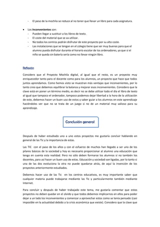 - El peso de la mochila se reduce al no tener que llevar un libro para cada asignatura.
 Los inconvenientes son:
- Pueden llegar a sustituir a los libros de texto.
- El coste del material que se va utilizar.
- No todos los centros podrán disfrutar de este proyecto por su alto coste.
- Las instalaciones que se tengan en el colegio tiene que ser muy buenas para que el
alumno pueda disfrutar durante el horario escolar de los ordenadores, ya que si el
niño se queda sin batería sería como no llevar ningún libro.
Reflexión
Considero que el Proyecto Mochila digital, al igual que el resto, es un proyecto muy
enriquecedor tanto para el docente como para los alumnos, un proyecto que hace que todos
juntos aprendamos. Como hemos visto se muestran más ventajas que inconvenientes, por lo
tanto creo que debemos equilibrar la balanza y mejorar esos inconvenientes. Considero que la
clave está en poner un término medio, es decir no se debe utilizar todo el día el libro de texto
al igual que tampoco el ordenador, tampoco podemos dejar libertad a la hora de la utilización
de este, debemos hacer un buen uso de estos y saber guiar a los alumnos en este aprendizaje
haciéndoles ver que no se trata de un juego si no de un material muy valioso para su
aprendizaje.
Conclusión general
Después de haber estudiado uno a uno estos proyectos me gustaría concluir hablando en
general de las Tic y la importancia de estas.
Las TIC con el paso de los años y con el esfuerzo de muchos han llegado a ser uno de los
pilares básicos de la sociedad y hoy es necesario proporcionar al alumno una educación que
tenga en cuenta esta realidad. Pero no sólo deben formarse los alumnos si no también los
docentes, para así hacer un buen uso de estas. Educación y sociedad van ligadas, por lo tanto si
una de las dos evoluciona la otra no puede quedarse atrás, de aquí la invención de los
proyectos anteriormente estudiados.
Debemos hacer uso de las Tic en los centros educativos, es muy importante saber que
cualquier materia puede trabajarse mediante las Tic y particularmente también mediante
Internet.
Para concluir y después de haber trabajado este tema, me gustaría comentar que estos
proyectos no deben quedar en el olvido y que todos debemos implicarnos en ellos para poder
dejar a un lado los inconvenientes y comenzar a aprovechar estos como se tenía pensado (casi
imposible en la actualidad debido a la crisis económica que existe). Considero que la clave que
 