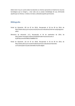 deben tener muy en cuenta todos los docentes es intentar aprovechar al máximo los recursos
tecnológicos que se tengan y crear cada uno su propia metodología de uso, eliminando
aquello que no interesa o motiva a la clase y utilizando aquello que funcione.
Bibliografía
Portal de Educación. (05 de 07 de 2011). Recuperado el 28 de 09 de 2014, de
http://www.educa.jccm.es/recursos/es/recursos-educativos/internet-aula/programa-
althia
Ministerio de educación. (s.f.). Recuperado el 26 de septiembre de 2014, de
http://www.mecd.gob.es/dctm/aula2010/modernizacion/escuela-2-
0.pdf?documentId=0901e72b800b1731
Portal de Educación. (16 de 07 de 2014). Recuperado el 29 de 09 de 2014, de
http://www.educa.jccm.es/alumnado/es/servicios-educativos/materiales-
curriculares/plan-escuela-extendida-mochila-digital
 