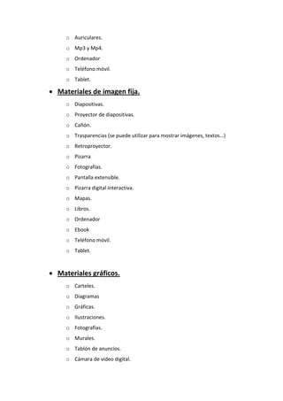 o Auriculares.
o Mp3 y Mp4.
o Ordenador
o Teléfono móvil.
o Tablet.
 Materiales de imagen fija.
o Diapositivas.
o Proyector de diapositivas.
o Cañón.
o Trasparencias (se puede utilizar para mostrar imágenes, textos…)
o Retroproyector.
o Pizarra
o Fotografías.
o Pantalla extensible.
o Pizarra digital interactiva.
o Mapas.
o Libros.
o Ordenador
o Ebook
o Teléfono móvil.
o Tablet.
 Materiales gráficos.
o Carteles.
o Diagramas
o Gráficas.
o Ilustraciones.
o Fotografías.
o Murales.
o Tablón de anuncios.
o Cámara de video digital.
 