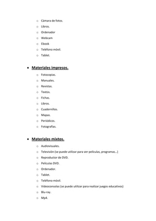 o Cámara de fotos.
o Libros.
o Ordenador
o Webcam
o Ebook
o Teléfono móvil.
o Tablet.
 Materiales impresos.
o Fotocopias.
o Manuales.
o Revistas.
o Textos.
o Fichas.
o Libros.
o Cuadernillos.
o Mapas.
o Periódicos.
o Fotografías.
 Materiales mixtos.
o Audiovisuales.
o Televisión (se puede utilizar para ver películas, programas…)
o Reproductor de DVD.
o Películas DVD.
o Ordenador.
o Tablet.
o Teléfono móvil.
o Videoconsolas (se puede utilizar para realizar juegos educativos)
o Blu-ray.
o Mp4.
 