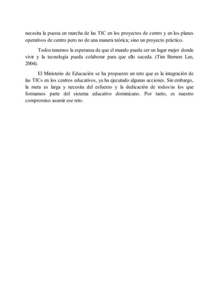 necesita la puesta en marcha de las TIC en los proyectos de centro y en los planes
operativos de centro pero no de una manera teórica; sino un proyecto práctico.
Todos tenemos la esperanza de que el mundo pueda ser un lugar mejor donde
vivir y la tecnología pueda colaborar para que ello suceda. (Tim Berners Lee,
2004).
El Ministerio de Educación se ha propuesto un reto que es la integración de
las TICs en los centros educativos, ya ha ejecutado algunas acciones. Sin embargo,
la meta es larga y necesita del esfuerzo y la dedicación de todos/as los que
formamos parte del sistema educativo dominicano. Por tanto, es nuestro
compromiso asumir ese reto.
 