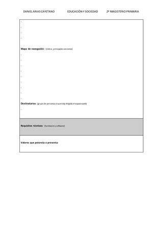 DANIELARIASCAYETANO EDUCACIÓN Y SOCIEDAD 2º MAGISTERIOPRIMARIA
.
.
.
.
Mapa de navegación: (índice, principales secciones)
.
.
.
.
.
.
.
.
.
Destinatarios: (grupo de personas alqueestá dirigido elespacioweb)
.
Requisitos técnicos: (hardwarey software)
Valores que potencia o presenta:
 