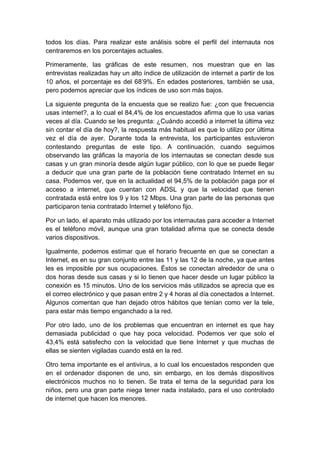todos los días. Para realizar este análisis sobre el perfil del internauta nos
centraremos en los porcentajes actuales.
Primeramente, las gráficas de este resumen, nos muestran que en las
entrevistas realizadas hay un alto índice de utilización de internet a partir de los
10 años, el porcentaje es del 68’9%. En edades posteriores, también se usa,
pero podemos apreciar que los índices de uso son más bajos.
La siguiente pregunta de la encuesta que se realizo fue: ¿con que frecuencia
usas internet?, a lo cual el 84,4% de los encuestados afirma que lo usa varias
veces al día. Cuando se les pregunta: ¿Cuándo accedió a internet la última vez
sin contar el día de hoy?, la respuesta más habitual es que lo utilizo por última
vez el día de ayer. Durante toda la entrevista, los participantes estuvieron
contestando preguntas de este tipo. A continuación, cuando seguimos
observando las gráficas la mayoría de los internautas se conectan desde sus
casas y un gran minoría desde algún lugar público, con lo que se puede llegar
a deducir que una gran parte de la población tiene contratado Internet en su
casa. Podemos ver, que en la actualidad el 94,5% de la población paga por el
acceso a internet, que cuentan con ADSL y que la velocidad que tienen
contratada está entre los 9 y los 12 Mbps. Una gran parte de las personas que
participaron tenia contratado Internet y teléfono fijo.
Por un lado, el aparato más utilizado por los internautas para acceder a Internet
es el teléfono móvil, aunque una gran totalidad afirma que se conecta desde
varios dispositivos.
Igualmente, podemos estimar que el horario frecuente en que se conectan a
Internet, es en su gran conjunto entre las 11 y las 12 de la noche, ya que antes
les es imposible por sus ocupaciones. Éstos se conectan alrededor de una o
dos horas desde sus casas y si lo tienen que hacer desde un lugar público la
conexión es 15 minutos. Uno de los servicios más utilizados se aprecia que es
el correo electrónico y que pasan entre 2 y 4 horas al día conectados a Internet.
Algunos comentan que han dejado otros hábitos que tenían como ver la tele,
para estar más tiempo enganchado a la red.
Por otro lado, uno de los problemas que encuentran en internet es que hay
demasiada publicidad o que hay poca velocidad. Podemos ver que solo el
43,4% está satisfecho con la velocidad que tiene Internet y que muchas de
ellas se sienten vigiladas cuando está en la red.
Otro tema importante es el antivirus, a lo cual los encuestados responden que
en el ordenador disponen de uno, sin embargo, en los demás dispositivos
electrónicos muchos no lo tienen. Se trata el tema de la seguridad para los
niños, pero una gran parte niega tener nada instalado, para el uso controlado
de internet que hacen los menores.
 