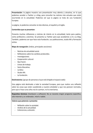 Presentación: la página muestra una presentación muy abierta y atractiva, en la que
podemos acceder a Twitter y a blog, para consultar las noticias más actuales que están
ocurriendo en la actualidad. Podemos ver que la página se trata de una fundación
Europea.
La página, la podemos consultar en dos idiomas, el español y el inglés.
Contenidos que se presentan:
Presenta muchas reflexiones y noticias de interés en la actualidad, tanto para padres,
como profesores y alumnos. Se presenta su Twitter para que accedamos a el y su blog.
También, podemos ver que hace esta fundación, sus publicaciones, studia XXI y formación
online.
Mapa de navegación: (índice, principales secciones)
- Noticias de actualidad social.
- Reflexiones sobre los cambios producidos.
- Investigaciones
- Cooperación cultural.
- Que hacen.
- Líneas de trabajo.
- Socio-Educativa.
- Jurídica
- Studia XXI.
- La fundación.
Destinatarios: (grupo de personas al que está dirigido el espacio web):
Esta página está destinada a toda la sociedad Europea, para que realice una reflexión
sobre las cosas que están sucediendo a nuestro alrededor y que nos parecen normales,
pero que si hace unos años nos lo cuentan, no lo creeríamos.
Requisitos técnicos: (hardware y software): No se necesita ningún programa especifico,
sólo Internet y un ordenador, móvil o tablet.
Valores que potencia o presenta:
- Reflexión sobre la sociedad.
- Análisis de la actualidad.
- Coherencia y cohesión.
 