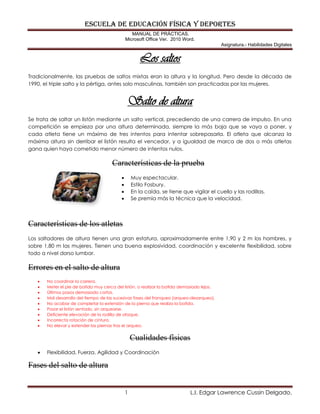 ESCUELA DE EDUCACIÓN FÍSICA Y DEPORTES
MANUAL DE PRÁCTICAS.
Microsoft Office Ver. 2010 Word.
Asignatura.- Habilidades Digitales
1 L.I. Edgar Lawrence Cussin Delgado.
Los saltos
Tradicionalmente, las pruebas de saltos mixtas eran la altura y la longitud. Pero desde la década de
1990, el triple salto y la pértiga, antes solo masculinas, también son practicadas por las mujeres.
Salto de altura
Se trata de saltar un listón mediante un salto vertical, precediendo de una carrera de impulso. En una
competición se empieza por una altura determinada, siempre la más baja que se vaya a poner, y
cada atleta tiene un máximo de tres intentos para intentar sobrepasarla. El atleta que alcanza la
máxima altura sin derribar el listón resulta el vencedor, y a igualdad de marca de dos o más atletas
gana quien haya cometido menor número de intentos nulos.
Características de la prueba
 Muy espectacular.
 Estilo Fosbury.
 En la caída, se tiene que vigilar el cuello y las rodillas.
 Se premia más la técnica que la velocidad.
Características de los atletas
Los saltadores de altura tienen una gran estatura, aproximadamente entre 1,90 y 2 m los hombres, y
sobre 1,80 m las mujeres. Tienen una buena explosividad, coordinación y excelente flexibilidad, sobre
todo a nivel dorso lumbar.
Errores en el salto de altura
 No coordinar la carrera.
 Meter el pie de batida muy cerca del listón, o realizar la batida demasiado lejos.
 Últimos pasos demasiado cortos.
 Mal desarrollo del tiempo de las sucesivas fases del franqueo (arqueo-desarqueo).
 No acabar de completar la extensión de la pierna que realiza la batida.
 Pasar el listón sentado, sin arquearse.
 Deficiente elevación de la rodilla de ataque.
 Incorrecta rotación de cintura.
 No elevar y extender las piernas tras el arqueo.
Cualidades físicas
 Flexibilidad, Fuerza, Agilidad y Coordinación
Fases del salto de altura
 